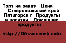 Торт на заказ › Цена ­ 400 - Ставропольский край, Пятигорск г. Продукты и напитки » Домашние продукты   